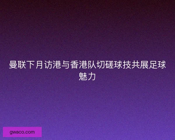曼联下月访港与香港队切磋球技共展足球魅力 曼联下月访港与香港队切磋球技共展足球魅力