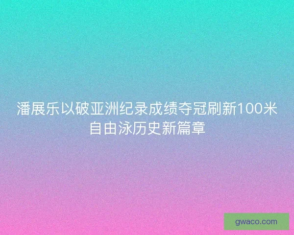 潘展乐以破亚洲纪录成绩夺冠刷新100米自由泳历史新篇章 潘展乐以破亚洲纪录成绩夺冠刷新100米自由泳历史新篇章