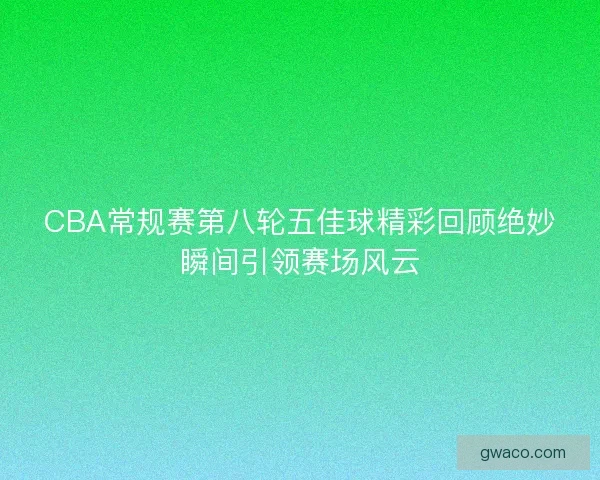 CBA常规赛第八轮五佳球精彩回顾绝妙瞬间引领赛场风云 CBA常规赛第八轮五佳球精彩回顾绝妙瞬间引领赛场风云