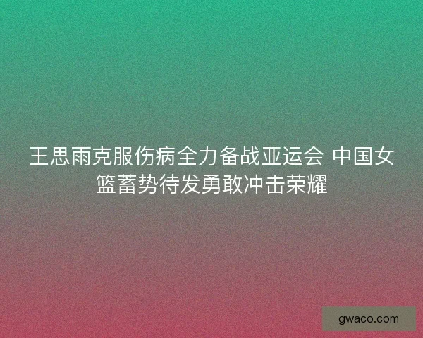 王思雨克服伤病全力备战亚运会 中国女篮蓄势待发勇敢冲击荣耀 王思雨克服伤病全力备战亚运会 中国女篮蓄势待发勇敢冲击荣耀