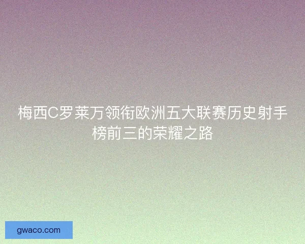 梅西C罗莱万领衔欧洲五大联赛历史射手榜前三的荣耀之路