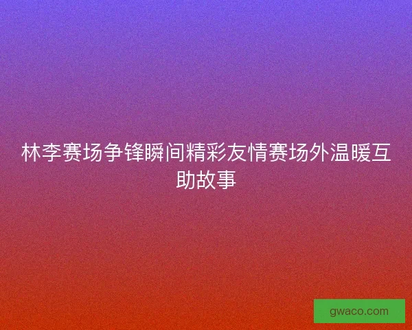 林李赛场争锋瞬间精彩友情赛场外温暖互助故事