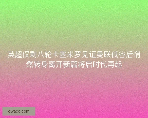 英超仅剩八轮卡塞米罗见证曼联低谷后悄然转身离开新篇将启时代再起 英超仅剩八轮卡塞米罗见证曼联低谷后悄然转身离开新篇将启时代再起