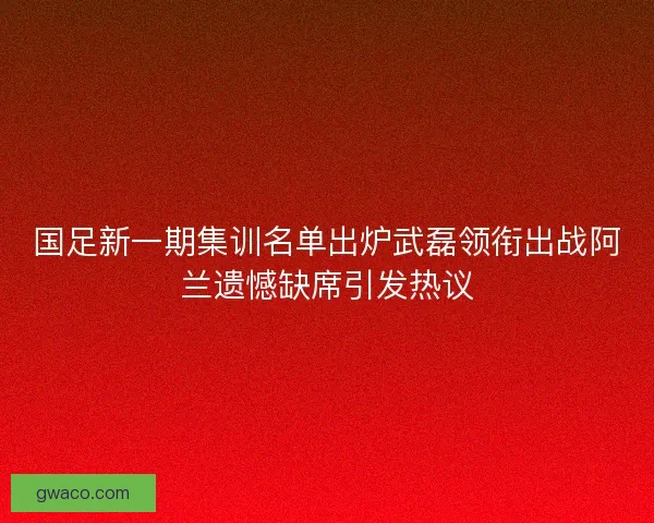 国足新一期集训名单出炉武磊领衔出战阿兰遗憾缺席引发热议 国足新一期集训名单出炉武磊领衔出战阿兰遗憾缺席引发热议