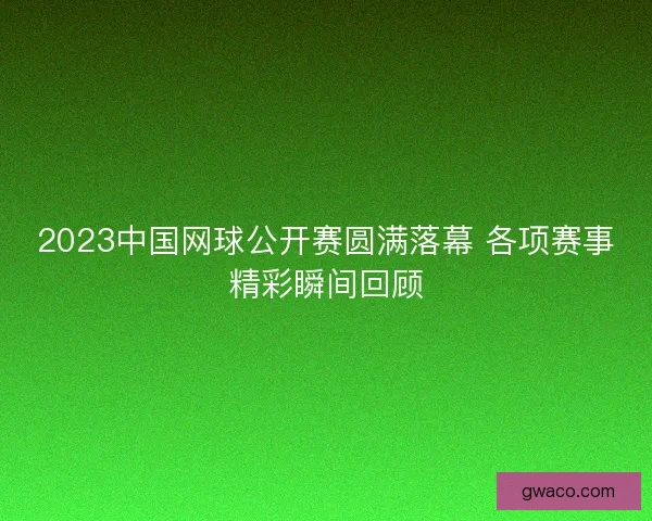 2023中国网球公开赛圆满落幕 各项赛事精彩瞬间回顾