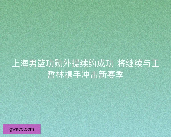 上海男篮功勋外援续约成功 将继续与王哲林携手冲击新赛季 上海男篮功勋外援续约成功 将继续与王哲林携手冲击新赛季