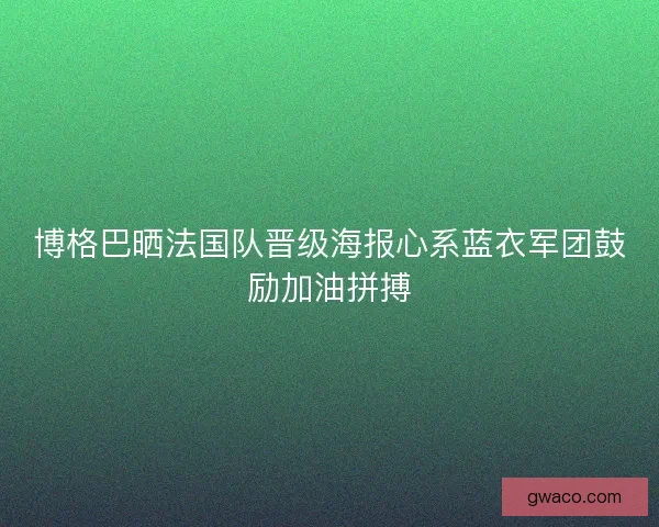 博格巴晒法国队晋级海报心系蓝衣军团鼓励加油拼搏 博格巴晒法国队晋级海报心系蓝衣军团鼓励加油拼搏
