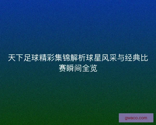 天下足球精彩集锦解析球星风采与经典比赛瞬间全览 天下足球精彩集锦解析球星风采与经典比赛瞬间全览